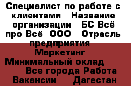 Специалист по работе с клиентами › Название организации ­ БС Всё про Всё, ООО › Отрасль предприятия ­ Маркетинг › Минимальный оклад ­ 30 000 - Все города Работа » Вакансии   . Дагестан респ.,Южно-Сухокумск г.